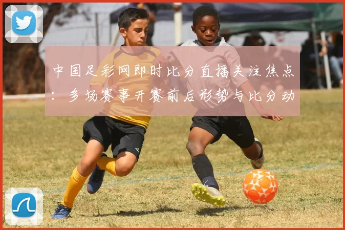 中国足彩网即时比分直播关注焦点：多场赛事开赛前后形势与比分动态更新