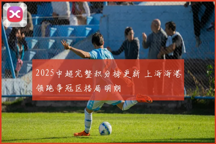 2025中超完整积分榜更新 上海海港领跑争冠区格局明朗