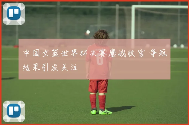 中国女篮世界杯决赛鏖战收官 争冠结果引发关注
