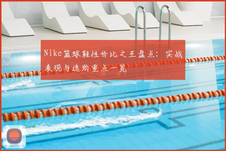 Nike篮球鞋性价比之王盘点：实战表现与选购重点一览