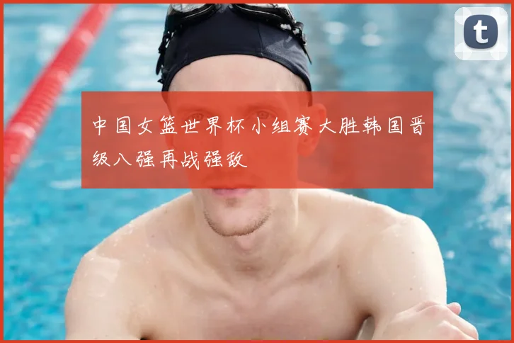 中国女篮世界杯小组赛大胜韩国晋级八强再战强敌