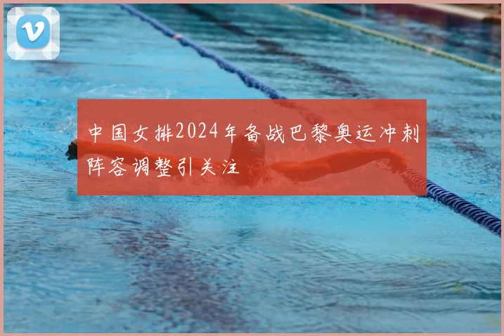 中国女排2024年备战巴黎奥运冲刺阵容调整引关注