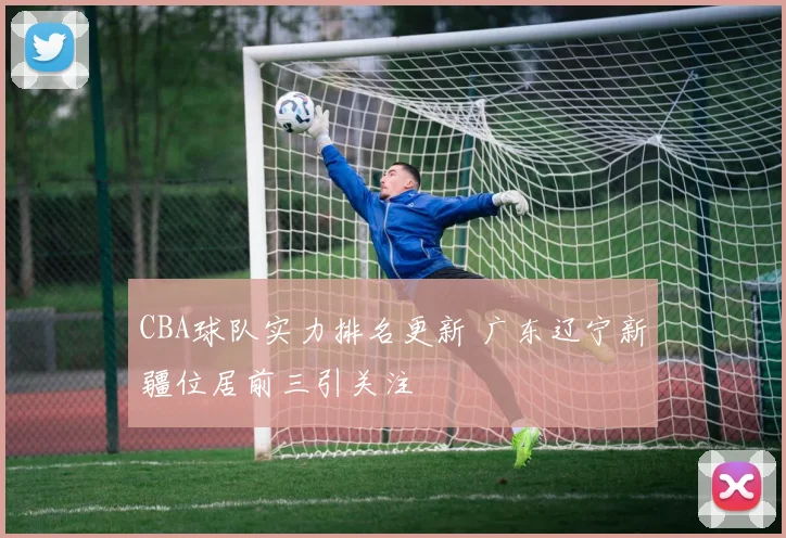 CBA球队实力排名更新 广东辽宁新疆位居前三引关注