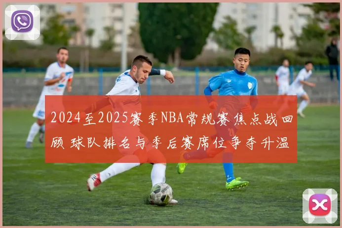 2024至2025赛季NBA常规赛焦点战回顾 球队排名与季后赛席位争夺升温