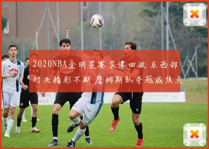 2020NBA全明星赛录像回放 东西部对决精彩不断 詹姆斯队夺冠成焦点