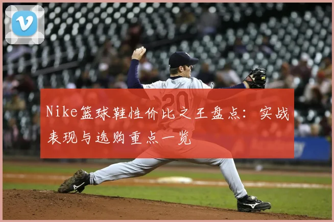 Nike篮球鞋性价比之王盘点：实战表现与选购重点一览