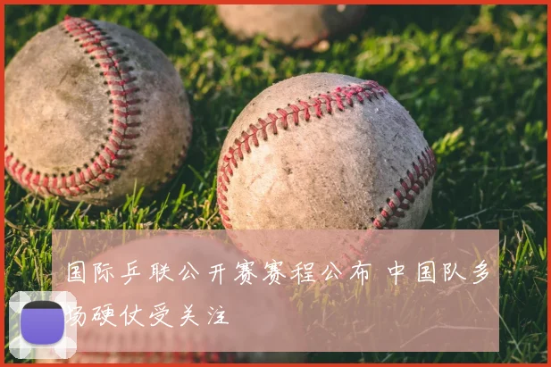 国际乒联公开赛赛程公布 中国队多场硬仗受关注