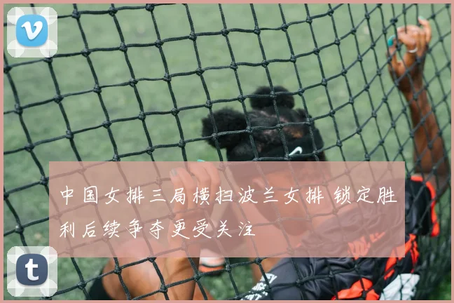 中国女排三局横扫波兰女排 锁定胜利后续争夺更受关注