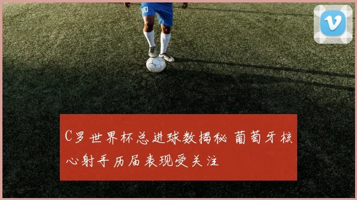 C罗世界杯总进球数揭秘 葡萄牙核心射手历届表现受关注