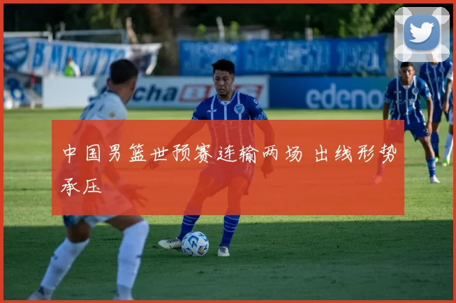 中国男篮世预赛连输两场 出线形势承压