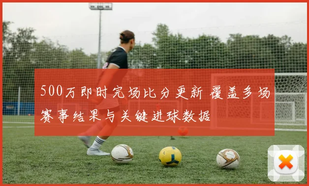 500万即时完场比分更新 覆盖多场赛事结果与关键进球数据