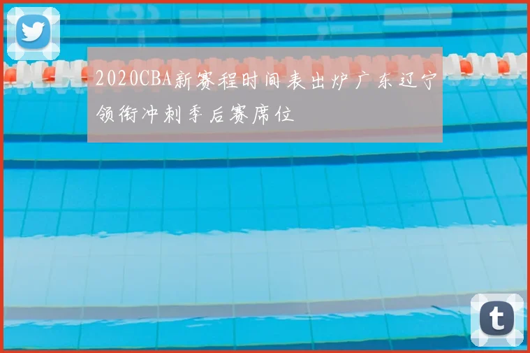 2020CBA新赛程时间表出炉广东辽宁领衔冲刺季后赛席位