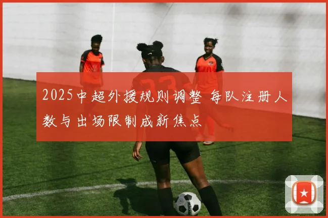 2025中超外援规则调整 每队注册人数与出场限制成新焦点