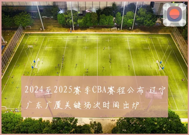 2024至2025赛季CBA赛程公布 辽宁广东广厦关键场次时间出炉
