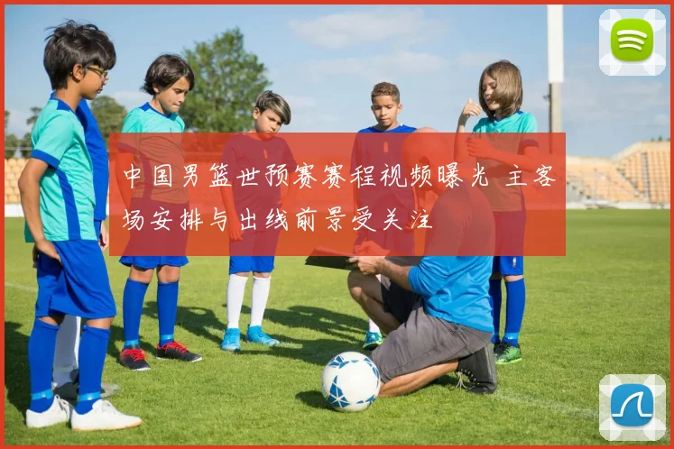 中国男篮世预赛赛程视频曝光 主客场安排与出线前景受关注