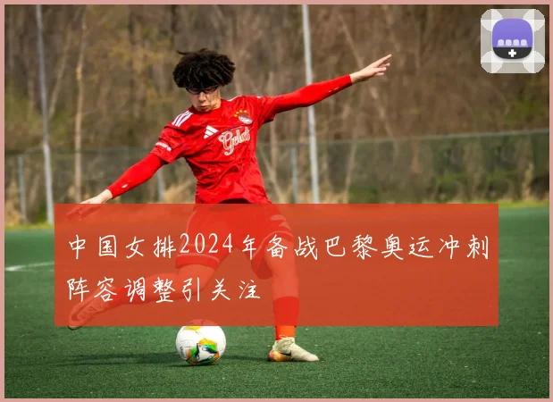 中国女排2024年备战巴黎奥运冲刺阵容调整引关注