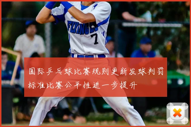 国际乒乓球比赛规则更新发球判罚标准比赛公平性进一步提升