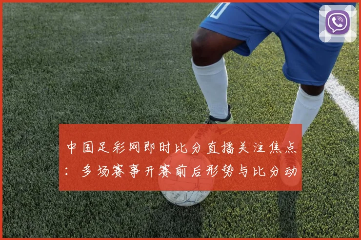 中国足彩网即时比分直播关注焦点：多场赛事开赛前后形势与比分动态更新