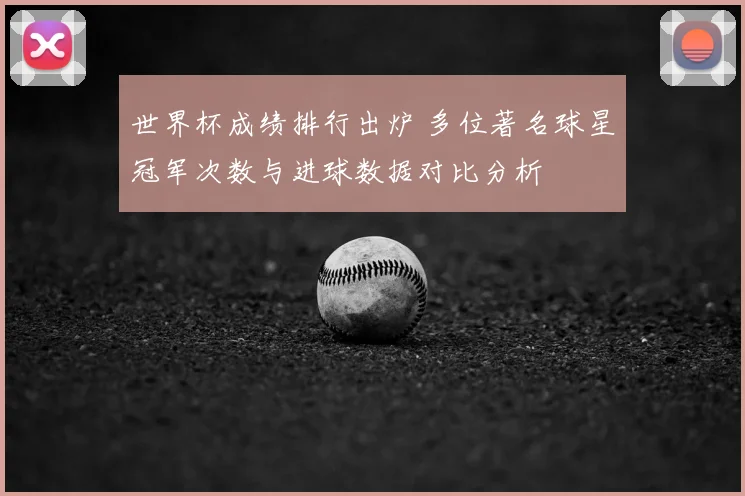 世界杯成绩排行出炉 多位著名球星冠军次数与进球数据对比分析