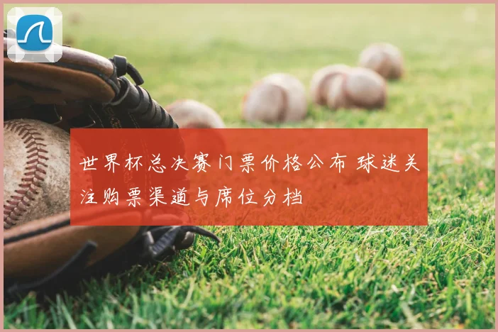 世界杯总决赛门票价格公布 球迷关注购票渠道与席位分档
