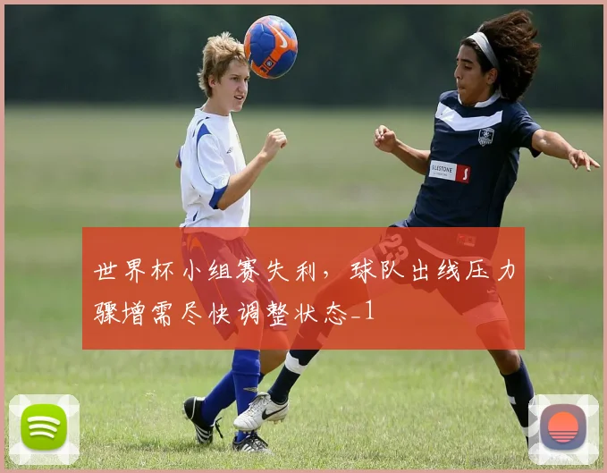 世界杯小组赛失利，球队出线压力骤增需尽快调整状态_1