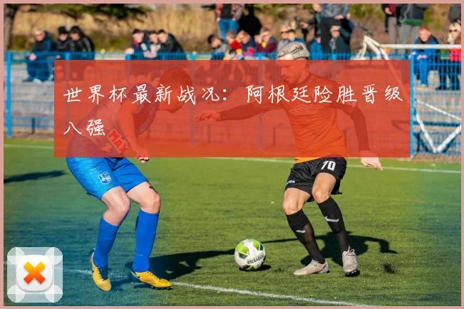 世界杯最新战况：阿根廷险胜晋级八强