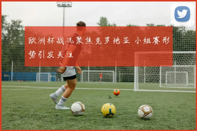 欧洲杯战况聚焦克罗地亚 小组赛形势引发关注